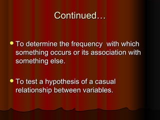 Continued…Continued…
To determine the frequency with whichTo determine the frequency with which
something occurs or its association withsomething occurs or its association with
something else.something else.
To test a hypothesis of a casualTo test a hypothesis of a casual
relationship between variables.relationship between variables.
 