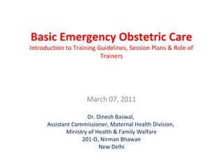 Basic Emergency Obstetric Care
Introduction to Training Guidelines, Session Plans & Role of
Trainers
March 07, 2011
Dr. Dinesh Baswal,
Assistant Commissioner, Maternal Health Division,
Ministry of Health & Family Welfare
201-D, Nirman Bhawan
New Delhi
 