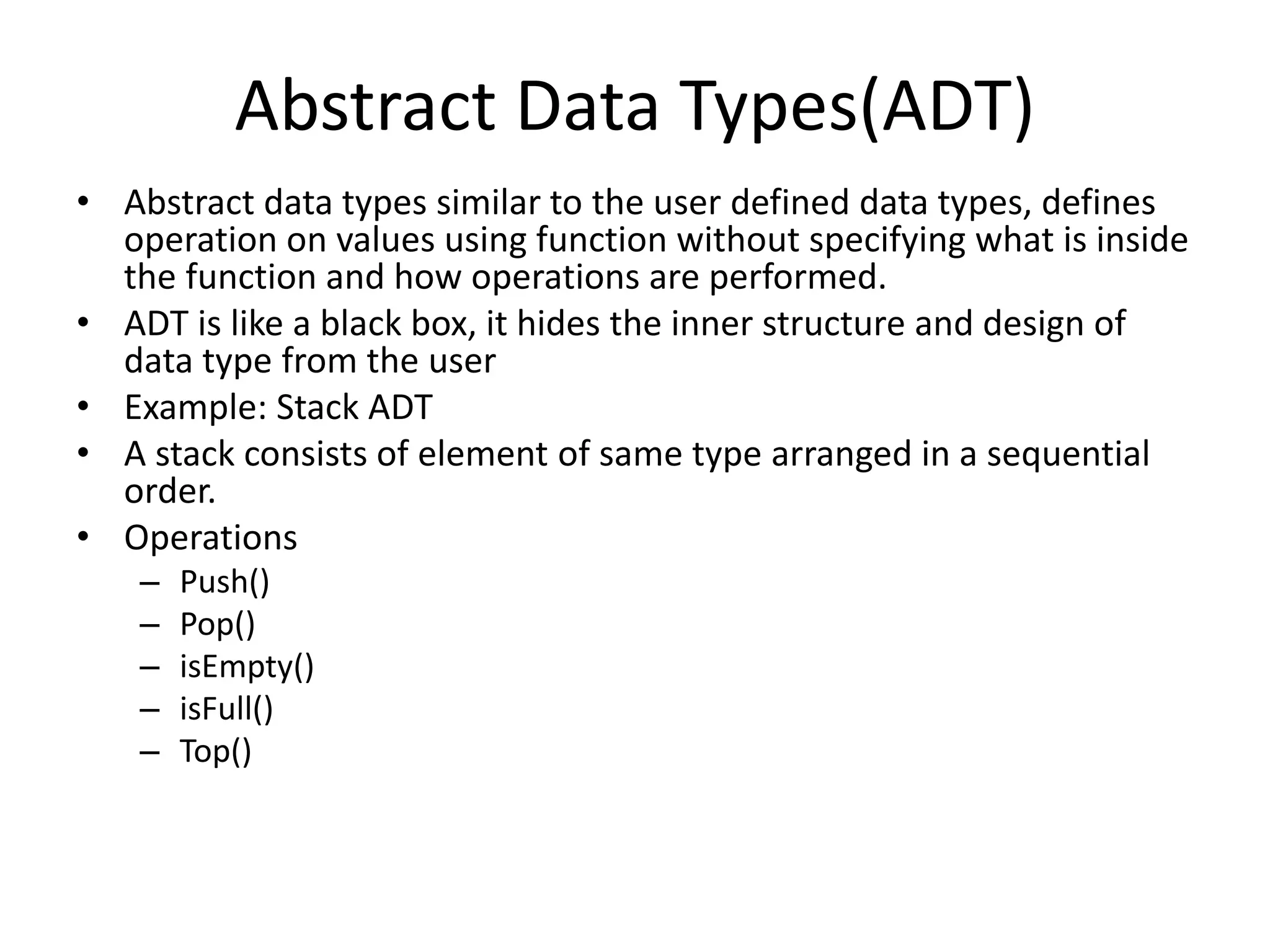 • Abstract data types similar to the user defined data types, defines
operation on values using function without specifying what is inside
the function and how operations are performed.
• ADT is like a black box, it hides the inner structure and design of
data type from the user
• Example: Stack ADT
• A stack consists of element of same type arranged in a sequential
order.
• Operations
– Push()
– Pop()
– isEmpty()
– isFull()
– Top()
Abstract Data Types(ADT)
 