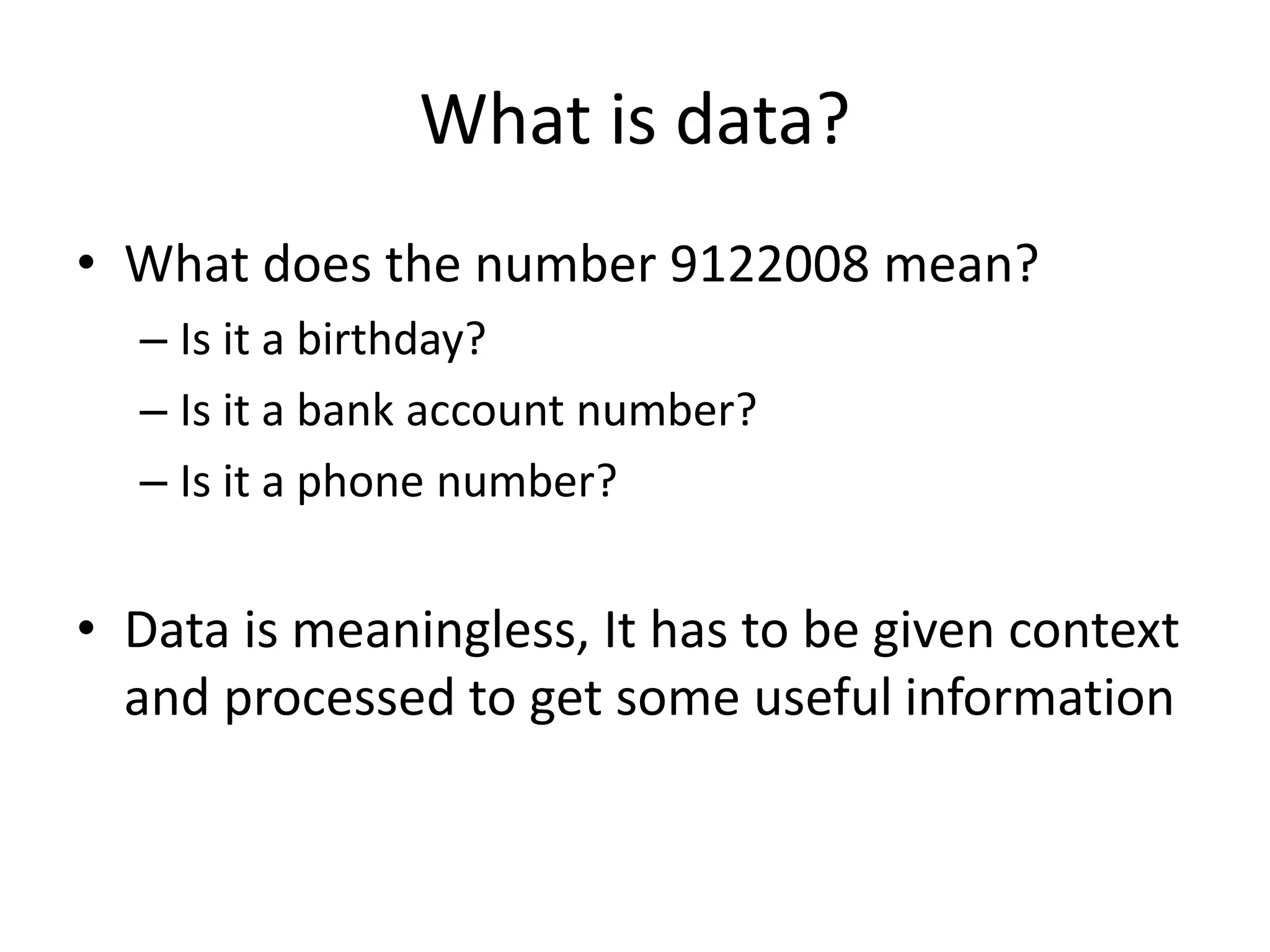 What is data?
• What does the number 9122008 mean?
– Is it a birthday?
– Is it a bank account number?
– Is it a phone number?
• Data is meaningless, It has to be given context
and processed to get some useful information
 