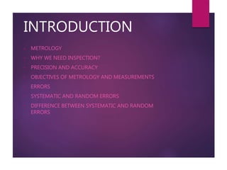 INTRODUCTION
• METROLOGY
• WHY WE NEED INSPECTION?
• PRECISION AND ACCURACY
• OBJECTIVES OF METROLOGY AND MEASUREMENTS
• ERRORS
• SYSTEMATIC AND RANDOM ERRORS
• DIFFERENCE BETWEEN SYSTEMATIC AND RANDOM
ERRORS
 