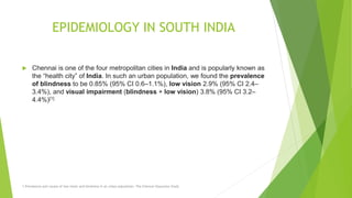 EPIDEMIOLOGY IN SOUTH INDIA
 Chennai is one of the four metropolitan cities in India and is popularly known as
the “health city” of India. In such an urban population, we found the prevalence
of blindness to be 0.85% (95% CI 0.6–1.1%), low vision 2.9% (95% CI 2.4–
3.4%), and visual impairment (blindness + low vision) 3.8% (95% CI 3.2–
4.4%)[1]
1.Prevalence and causes of low vision and blindness in an urban population: The Chennai Glaucoma Study
 