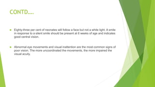 CONTD….
 Eighty-three per cent of neonates will follow a face but not a white light. A smile
in response to a silent smile should be present at 6 weeks of age and indicates
good central vision.
 Abnormal eye movements and visual inattention are the most common signs of
poor vision. The more uncoordinated the movements, the more impaired the
visual acuity.
 
