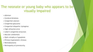 The neonate or young baby who appears to be
visually impaired
• Albinism
• Cerebral blindness
• Congenital cataract
• Congenital glaucoma
• Congenital idiopathic nystagmus
• High refractive error
• Leber’s congenital amaurosis
• Macular colobomata
• Optic atrophy or hypoplasia
• Primary hyperplastic vitreous
• Retinoblastoma
• Retinopathy of prematurity.
 