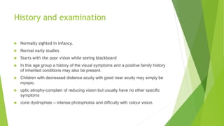 History and examination
 Normally sighted in infancy.
 Normal early studies
 Starts with the poor vision while seeing blackboard
 In this age group a history of the visual symptoms and a positive family history
of inherited conditions may also be present.
 Children with decreased distance acuity with good near acuity may simply be
myopic.
 optic atrophy-complain of reducing vision but usually have no other specific
symptoms
 cone dystrophies – intense photophobia and difficulty with colour vision.
 
