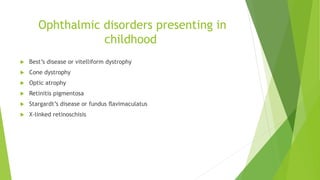 Ophthalmic disorders presenting in
childhood
 Best’s disease or vitelliform dystrophy
 Cone dystrophy
 Optic atrophy
 Retinitis pigmentosa
 Stargardt’s disease or fundus ﬂavimaculatus
 X-linked retinoschisis
 