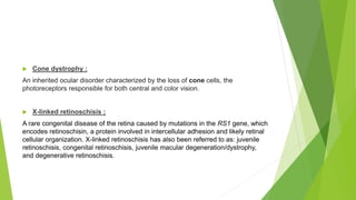  Cone dystrophy :
An inherited ocular disorder characterized by the loss of cone cells, the
photoreceptors responsible for both central and color vision.
 X-linked retinoschisis :
A rare congenital disease of the retina caused by mutations in the RS1 gene, which
encodes retinoschisin, a protein involved in intercellular adhesion and likely retinal
cellular organization. X-linked retinoschisis has also been referred to as: juvenile
retinoschisis, congenital retinoschisis, juvenile macular degeneration/dystrophy,
and degenerative retinoschisis.
 