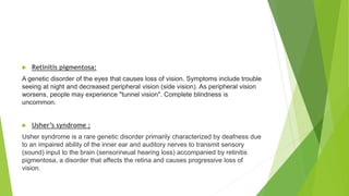  Retinitis pigmentosa:
A genetic disorder of the eyes that causes loss of vision. Symptoms include trouble
seeing at night and decreased peripheral vision (side vision). As peripheral vision
worsens, people may experience "tunnel vision". Complete blindness is
uncommon.
 Usher’s syndrome :
Usher syndrome is a rare genetic disorder primarily characterized by deafness due
to an impaired ability of the inner ear and auditory nerves to transmit sensory
(sound) input to the brain (sensorineual hearing loss) accompanied by retinitis
pigmentosa, a disorder that affects the retina and causes progressive loss of
vision.
 