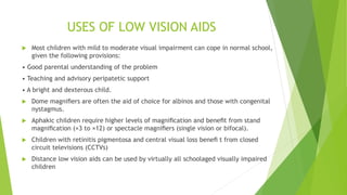USES OF LOW VISION AIDS
 Most children with mild to moderate visual impairment can cope in normal school,
given the following provisions:
• Good parental understanding of the problem
• Teaching and advisory peripatetic support
• A bright and dexterous child.
 Dome magniﬁers are often the aid of choice for albinos and those with congenital
nystagmus.
 Aphakic children require higher levels of magniﬁcation and beneﬁt from stand
magniﬁcation (×3 to ×12) or spectacle magniﬁers (single vision or bifocal).
 Children with retinitis pigmentosa and central visual loss beneﬁ t from closed
circuit televisions (CCTVs)
 Distance low vision aids can be used by virtually all schoolaged visually impaired
children
 
