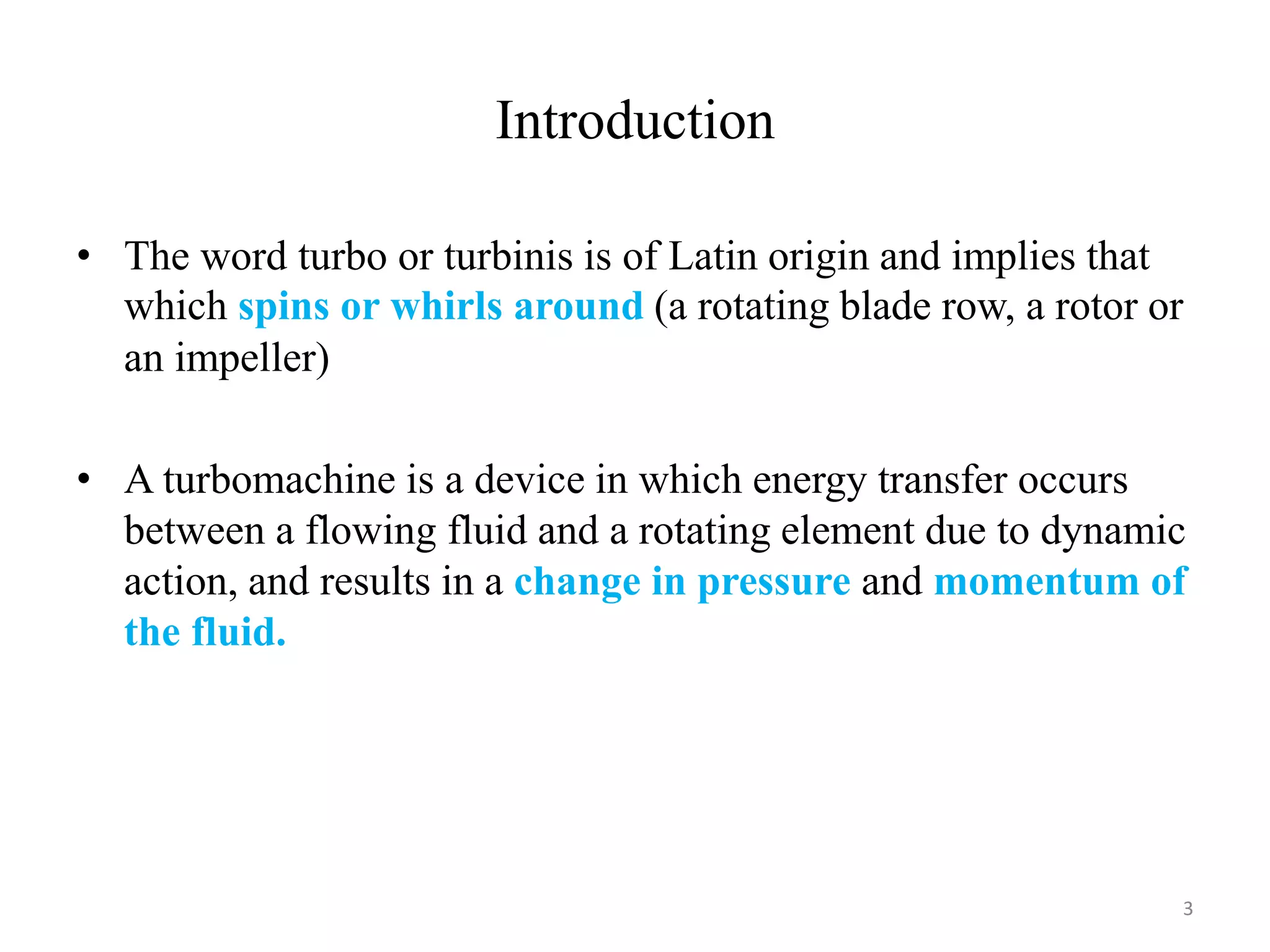 Introduction
• The word turbo or turbinis is of Latin origin and implies that
which spins or whirls around (a rotating blade row, a rotor or
an impeller)
• A turbomachine is a device in which energy transfer occurs
between a flowing fluid and a rotating element due to dynamic
action, and results in a change in pressure and momentum of
the fluid.
3
 
