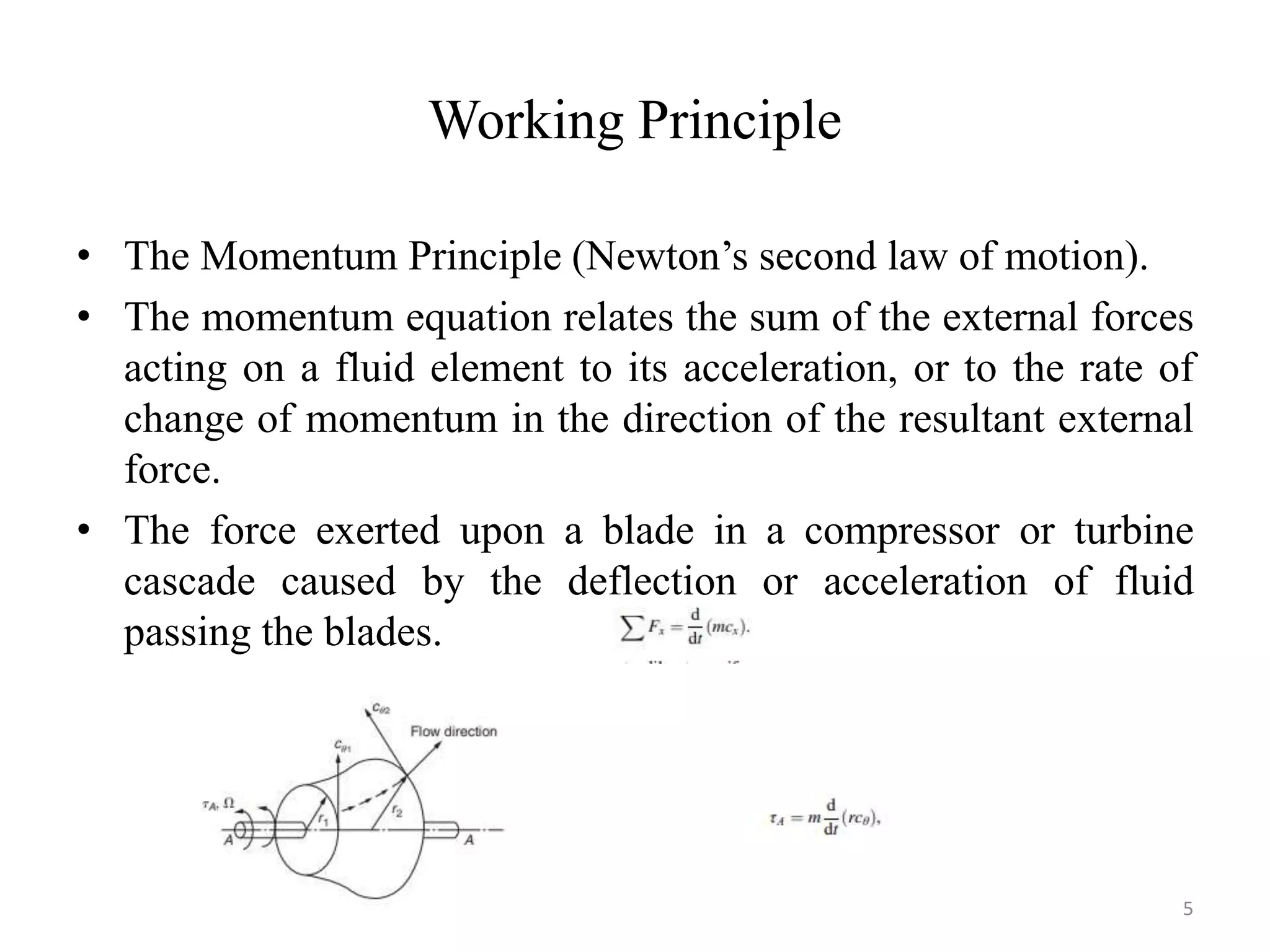 Working Principle
• The Momentum Principle (Newton’s second law of motion).
• The momentum equation relates the sum of the external forces
acting on a fluid element to its acceleration, or to the rate of
change of momentum in the direction of the resultant external
force.
• The force exerted upon a blade in a compressor or turbine
cascade caused by the deflection or acceleration of fluid
passing the blades.
5
 
