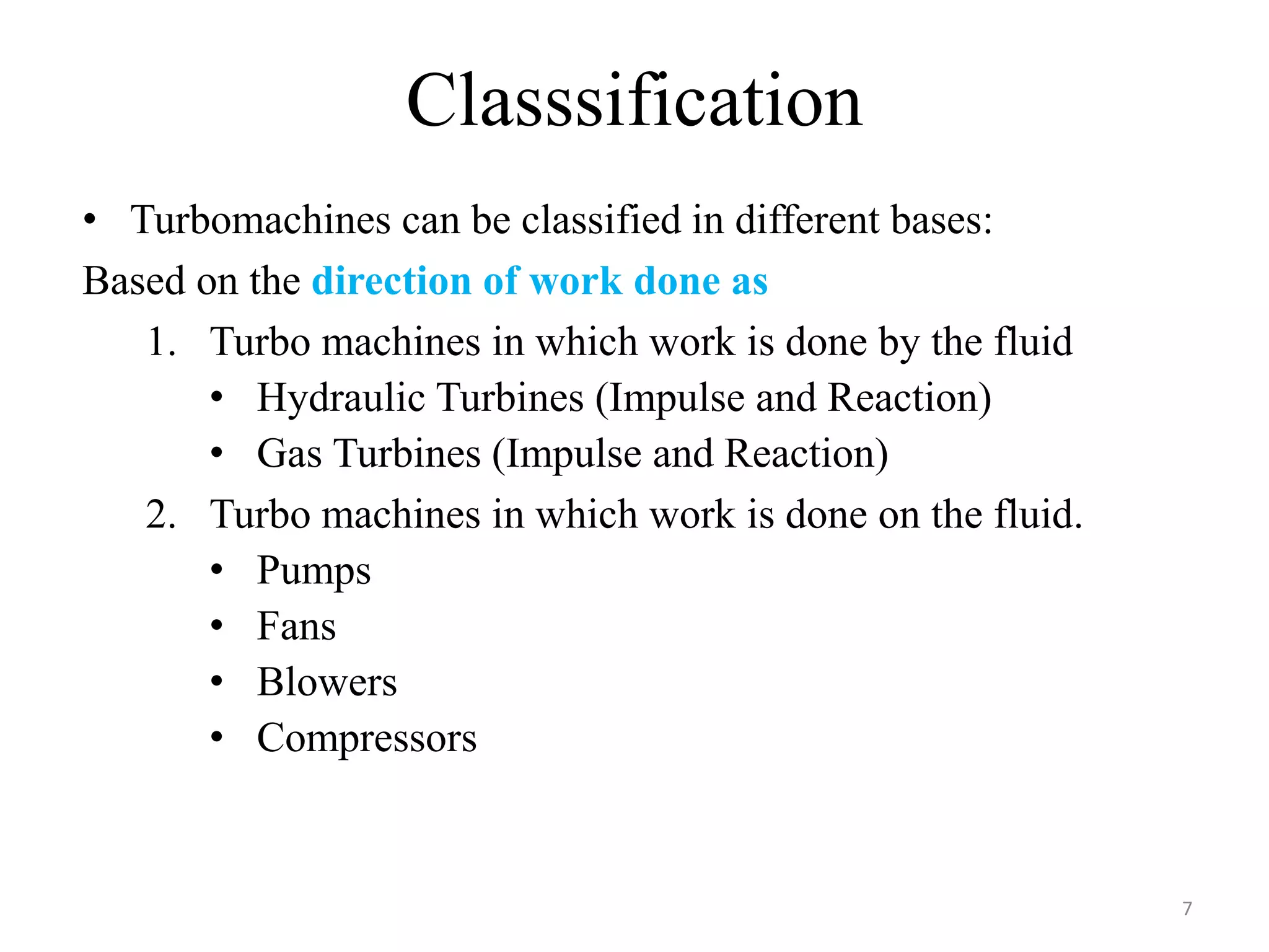 Classsification
7
• Turbomachines can be classified in different bases:
Based on the direction of work done as
1. Turbo machines in which work is done by the fluid
• Hydraulic Turbines (Impulse and Reaction)
• Gas Turbines (Impulse and Reaction)
2. Turbo machines in which work is done on the fluid.
• Pumps
• Fans
• Blowers
• Compressors
 