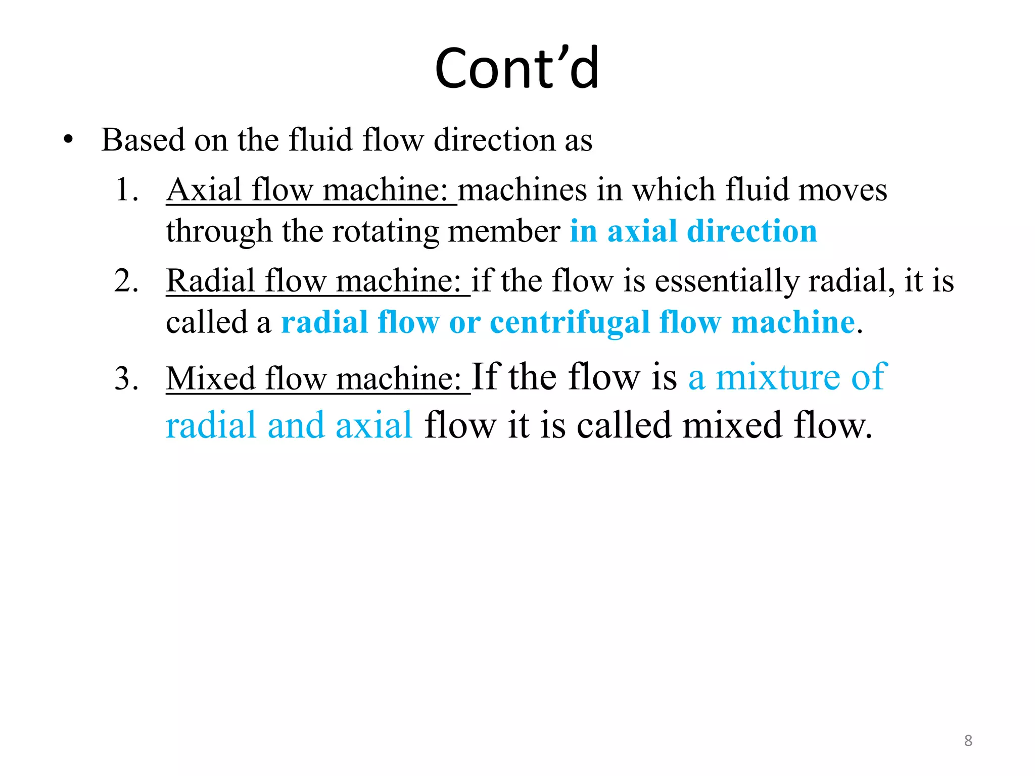 Cont’d
• Based on the fluid flow direction as
1. Axial flow machine: machines in which fluid moves
through the rotating member in axial direction
2. Radial flow machine: if the flow is essentially radial, it is
called a radial flow or centrifugal flow machine.
3. Mixed flow machine: If the flow is a mixture of
radial and axial flow it is called mixed flow.
8
 