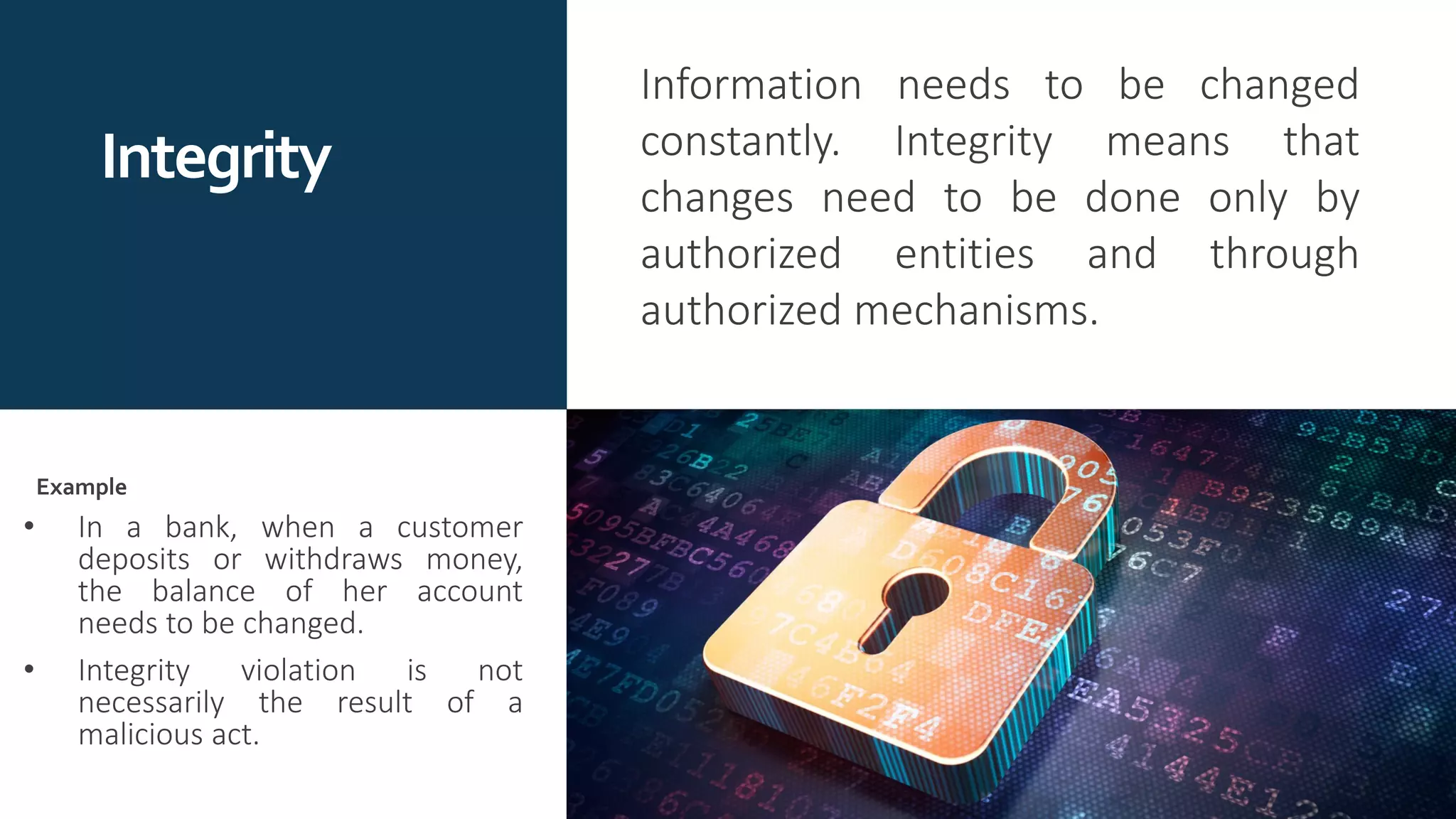 Integrity
Information needs to be changed
constantly. Integrity means that
changes need to be done only by
authorized entities and through
authorized mechanisms.
• In a bank, when a customer
deposits or withdraws money,
the balance of her account
needs to be changed.
• Integrity violation is not
necessarily the result of a
malicious act.
Example
 