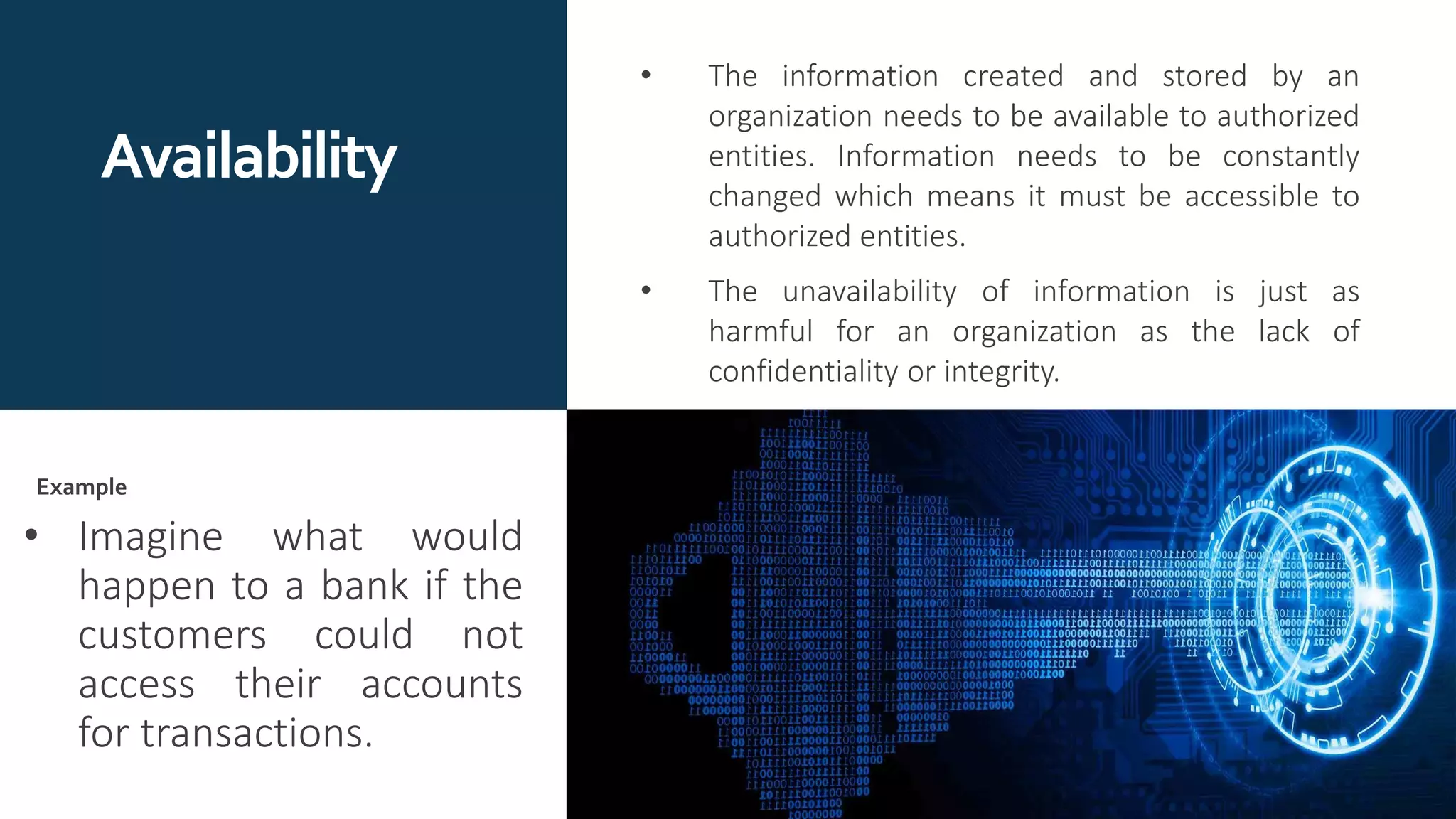 Availability
• The information created and stored by an
organization needs to be available to authorized
entities. Information needs to be constantly
changed which means it must be accessible to
authorized entities.
• The unavailability of information is just as
harmful for an organization as the lack of
confidentiality or integrity.
• Imagine what would
happen to a bank if the
customers could not
access their accounts
for transactions.
Example
 