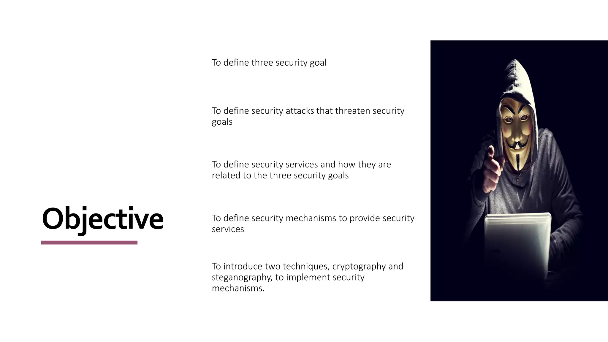 Objective
To define three security goal
To define security attacks that threaten security
goals
To define security services and how they are
related to the three security goals
To define security mechanisms to provide security
services
To introduce two techniques, cryptography and
steganography, to implement security
mechanisms.
 