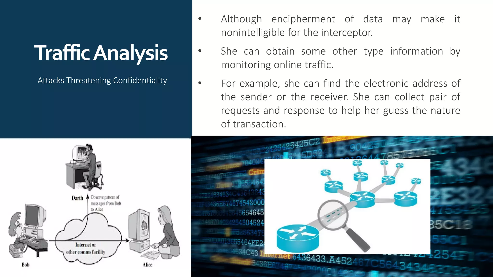 TrafficAnalysis
• Although encipherment of data may make it
nonintelligible for the interceptor.
• She can obtain some other type information by
monitoring online traffic.
• For example, she can find the electronic address of
the sender or the receiver. She can collect pair of
requests and response to help her guess the nature
of transaction.
Attacks Threatening Confidentiality
 