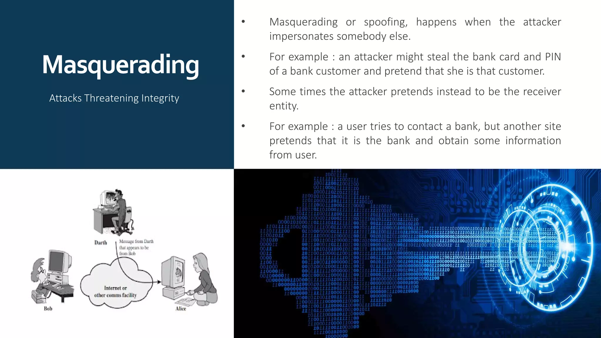 Masquerading
• Masquerading or spoofing, happens when the attacker
impersonates somebody else.
• For example : an attacker might steal the bank card and PIN
of a bank customer and pretend that she is that customer.
• Some times the attacker pretends instead to be the receiver
entity.
• For example : a user tries to contact a bank, but another site
pretends that it is the bank and obtain some information
from user.
Attacks Threatening Integrity
 