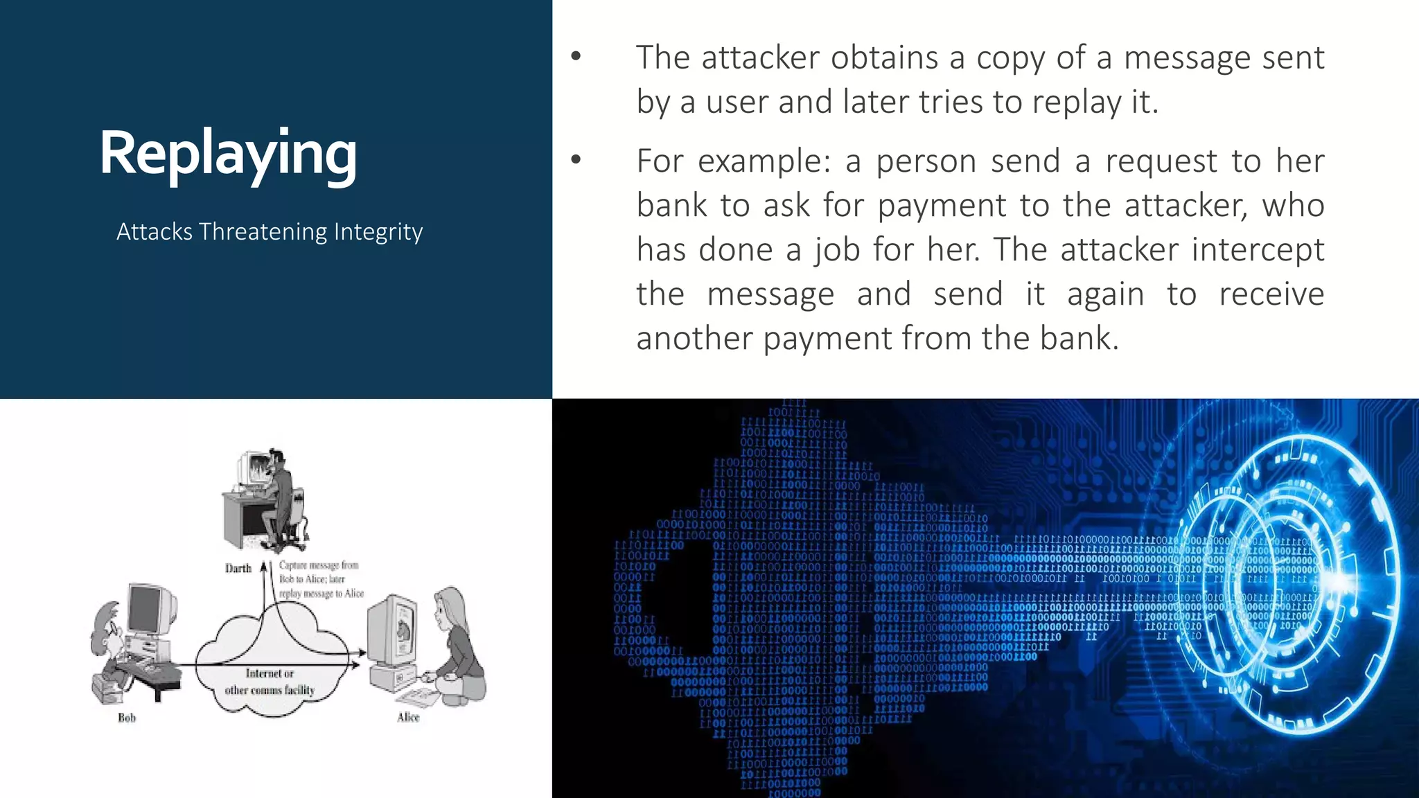 Replaying
• The attacker obtains a copy of a message sent
by a user and later tries to replay it.
• For example: a person send a request to her
bank to ask for payment to the attacker, who
has done a job for her. The attacker intercept
the message and send it again to receive
another payment from the bank.
Attacks Threatening Integrity
 