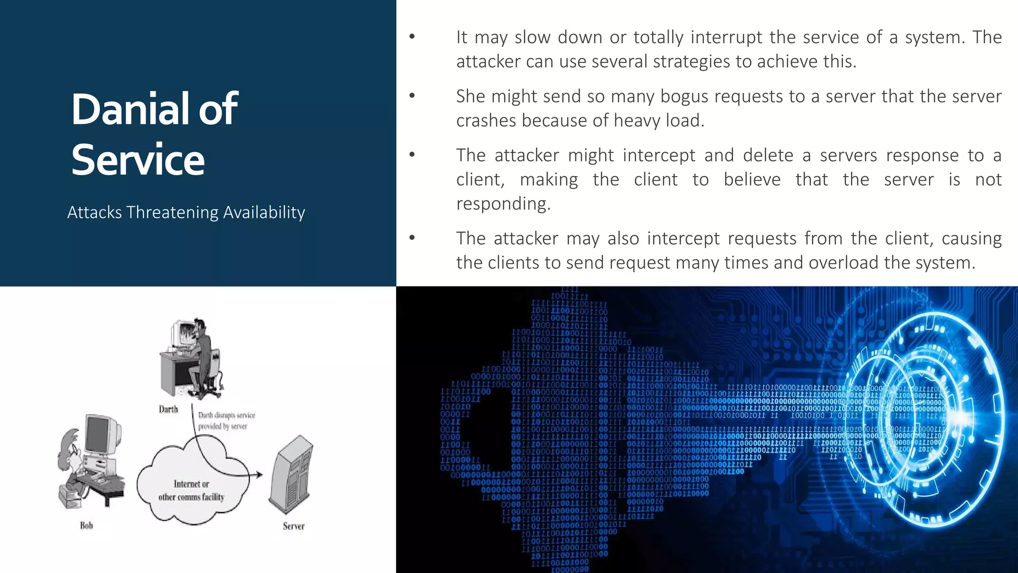 Danialof
Service
• It may slow down or totally interrupt the service of a system. The
attacker can use several strategies to achieve this.
• She might send so many bogus requests to a server that the server
crashes because of heavy load.
• The attacker might intercept and delete a servers response to a
client, making the client to believe that the server is not
responding.
• The attacker may also intercept requests from the client, causing
the clients to send request many times and overload the system.
Attacks Threatening Availability
 