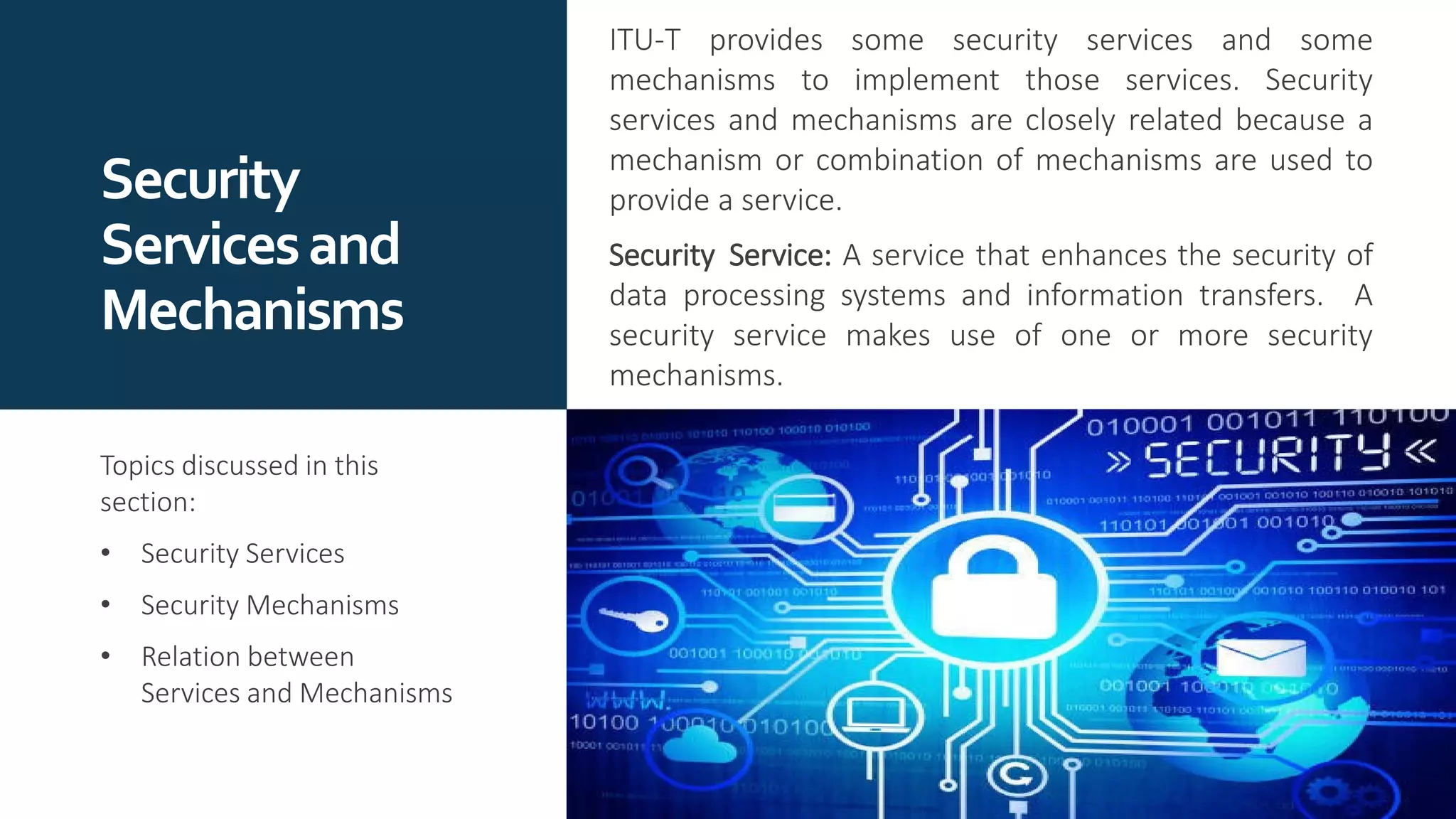 Security
Servicesand
Mechanisms
ITU-T provides some security services and some
mechanisms to implement those services. Security
services and mechanisms are closely related because a
mechanism or combination of mechanisms are used to
provide a service.
Security Service: A service that enhances the security of
data processing systems and information transfers. A
security service makes use of one or more security
mechanisms.
Topics discussed in this
section:
• Security Services
• Security Mechanisms
• Relation between
Services and Mechanisms
 