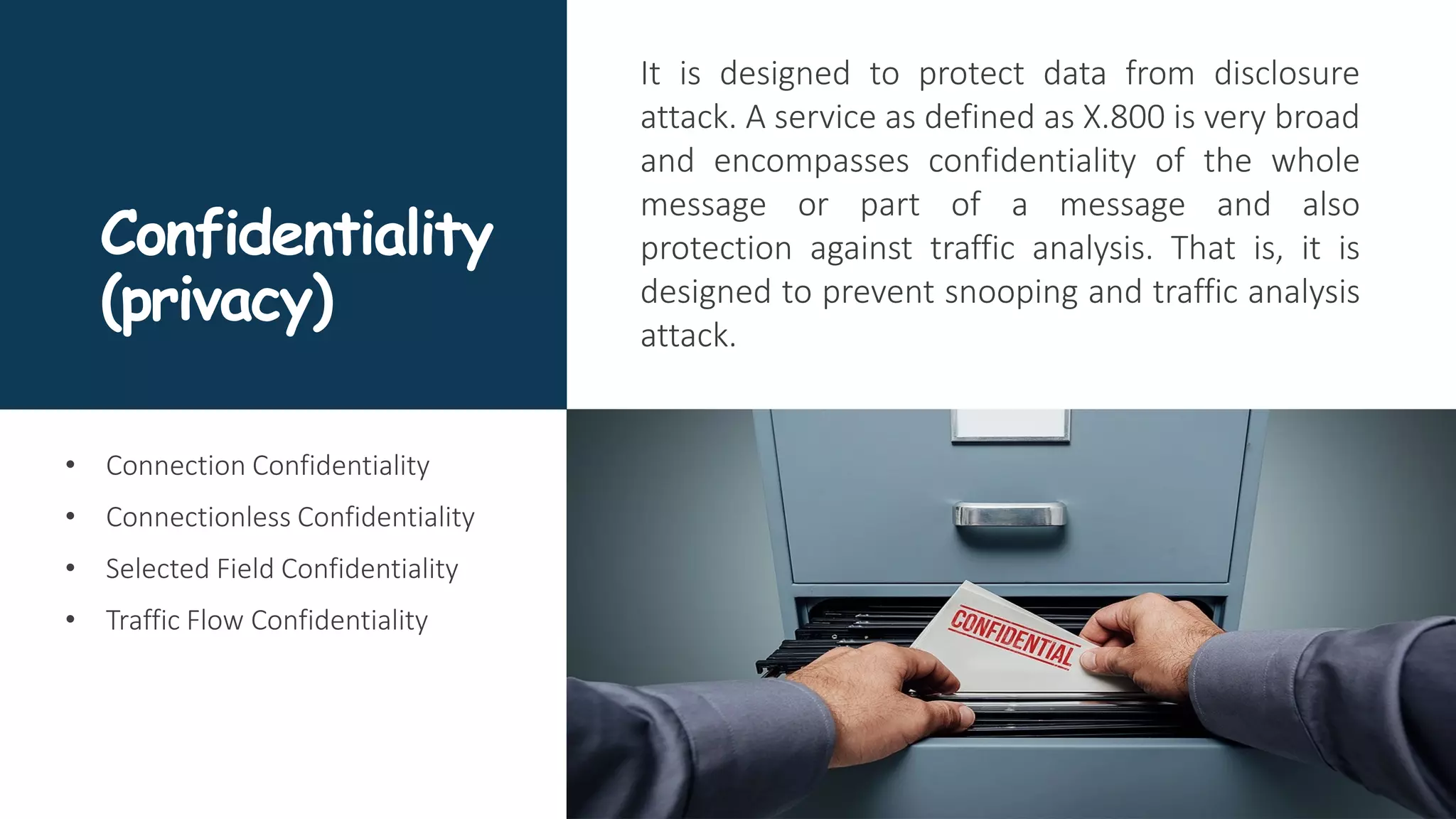 Confidentiality
(privacy)
It is designed to protect data from disclosure
attack. A service as defined as X.800 is very broad
and encompasses confidentiality of the whole
message or part of a message and also
protection against traffic analysis. That is, it is
designed to prevent snooping and traffic analysis
attack.
• Connection Confidentiality
• Connectionless Confidentiality
• Selected Field Confidentiality
• Traffic Flow Confidentiality
 