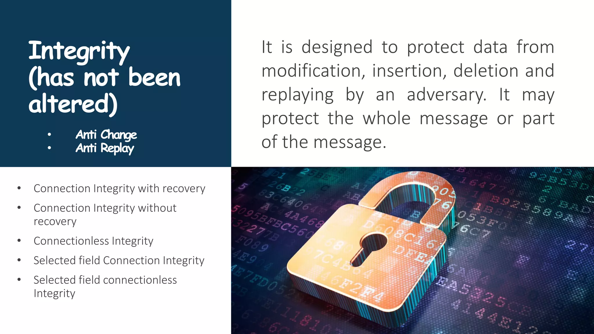 Integrity
(has not been
altered)
It is designed to protect data from
modification, insertion, deletion and
replaying by an adversary. It may
protect the whole message or part
of the message.
• Connection Integrity with recovery
• Connection Integrity without
recovery
• Connectionless Integrity
• Selected field Connection Integrity
• Selected field connectionless
Integrity
• Anti Change
• Anti Replay
 