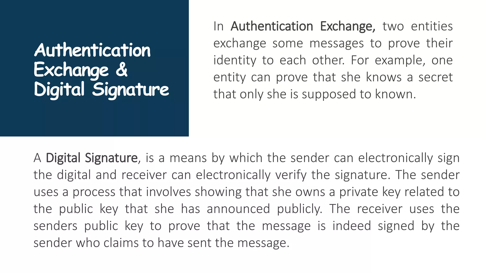 Authentication
Exchange &
Digital Signature
In Authentication Exchange, two entities
exchange some messages to prove their
identity to each other. For example, one
entity can prove that she knows a secret
that only she is supposed to known.
A Digital Signature, is a means by which the sender can electronically sign
the digital and receiver can electronically verify the signature. The sender
uses a process that involves showing that she owns a private key related to
the public key that she has announced publicly. The receiver uses the
senders public key to prove that the message is indeed signed by the
sender who claims to have sent the message.
 