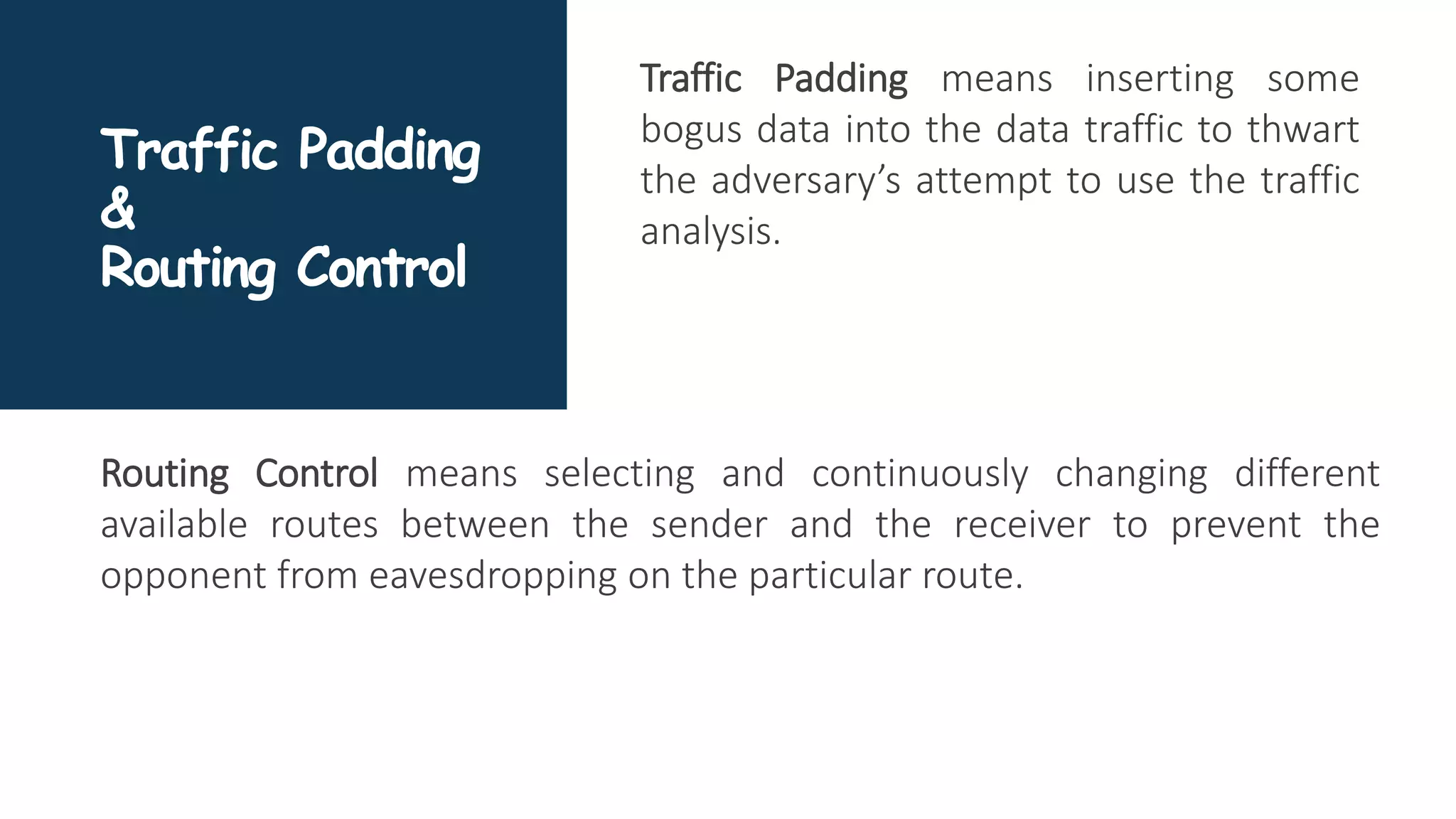 Traffic Padding
&
Routing Control
Traffic Padding means inserting some
bogus data into the data traffic to thwart
the adversary’s attempt to use the traffic
analysis.
Routing Control means selecting and continuously changing different
available routes between the sender and the receiver to prevent the
opponent from eavesdropping on the particular route.
 