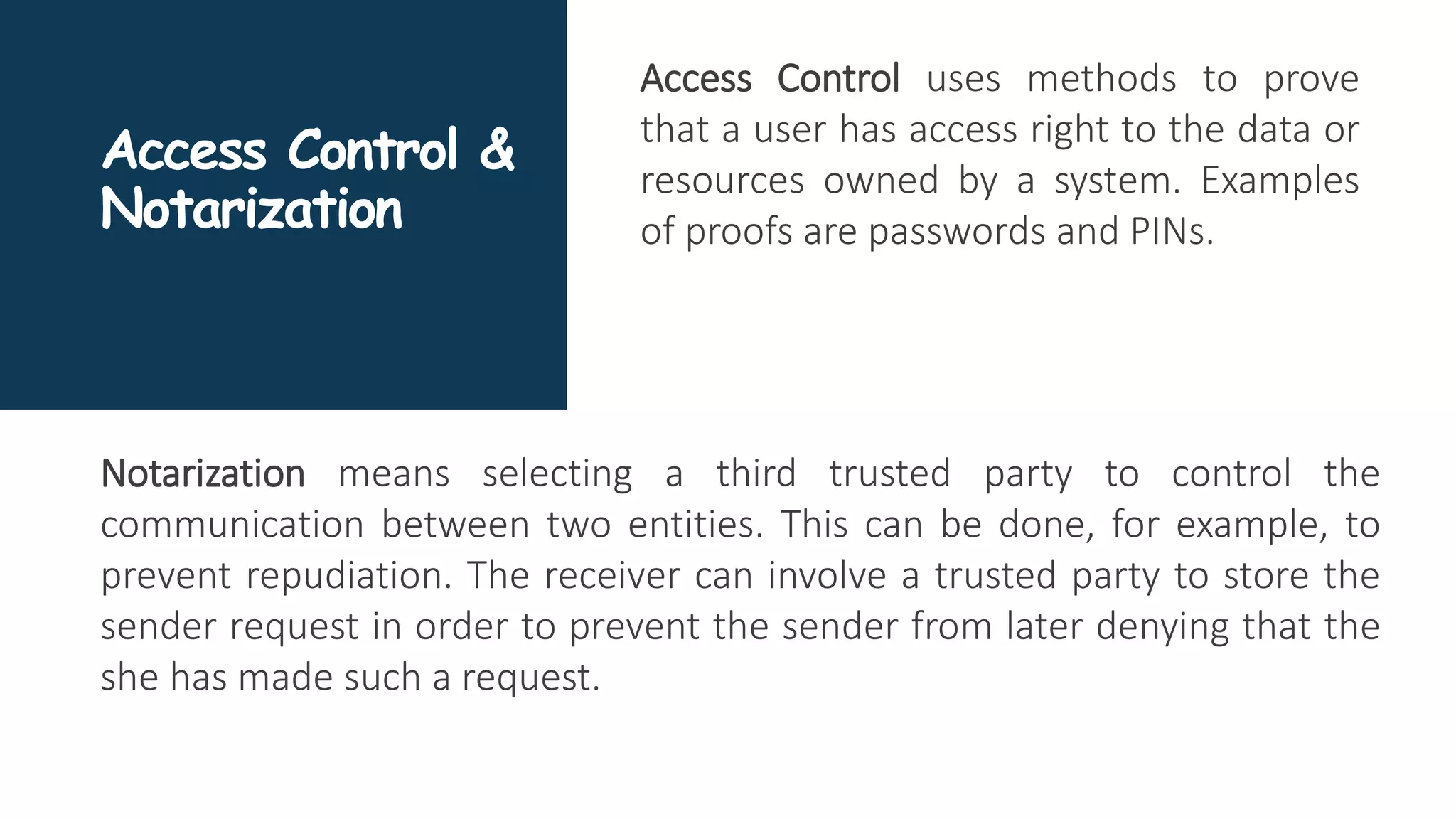 Access Control &
Notarization
Access Control uses methods to prove
that a user has access right to the data or
resources owned by a system. Examples
of proofs are passwords and PINs.
Notarization means selecting a third trusted party to control the
communication between two entities. This can be done, for example, to
prevent repudiation. The receiver can involve a trusted party to store the
sender request in order to prevent the sender from later denying that the
she has made such a request.
 