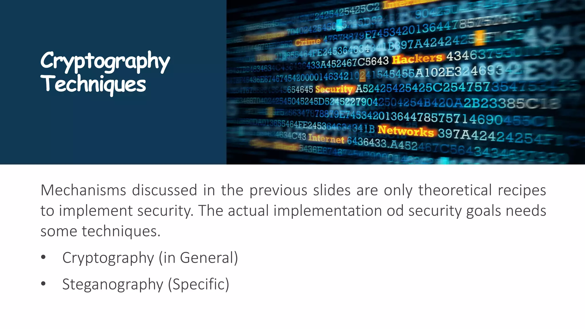 Cryptography
Techniques
Mechanisms discussed in the previous slides are only theoretical recipes
to implement security. The actual implementation od security goals needs
some techniques.
• Cryptography (in General)
• Steganography (Specific)
 