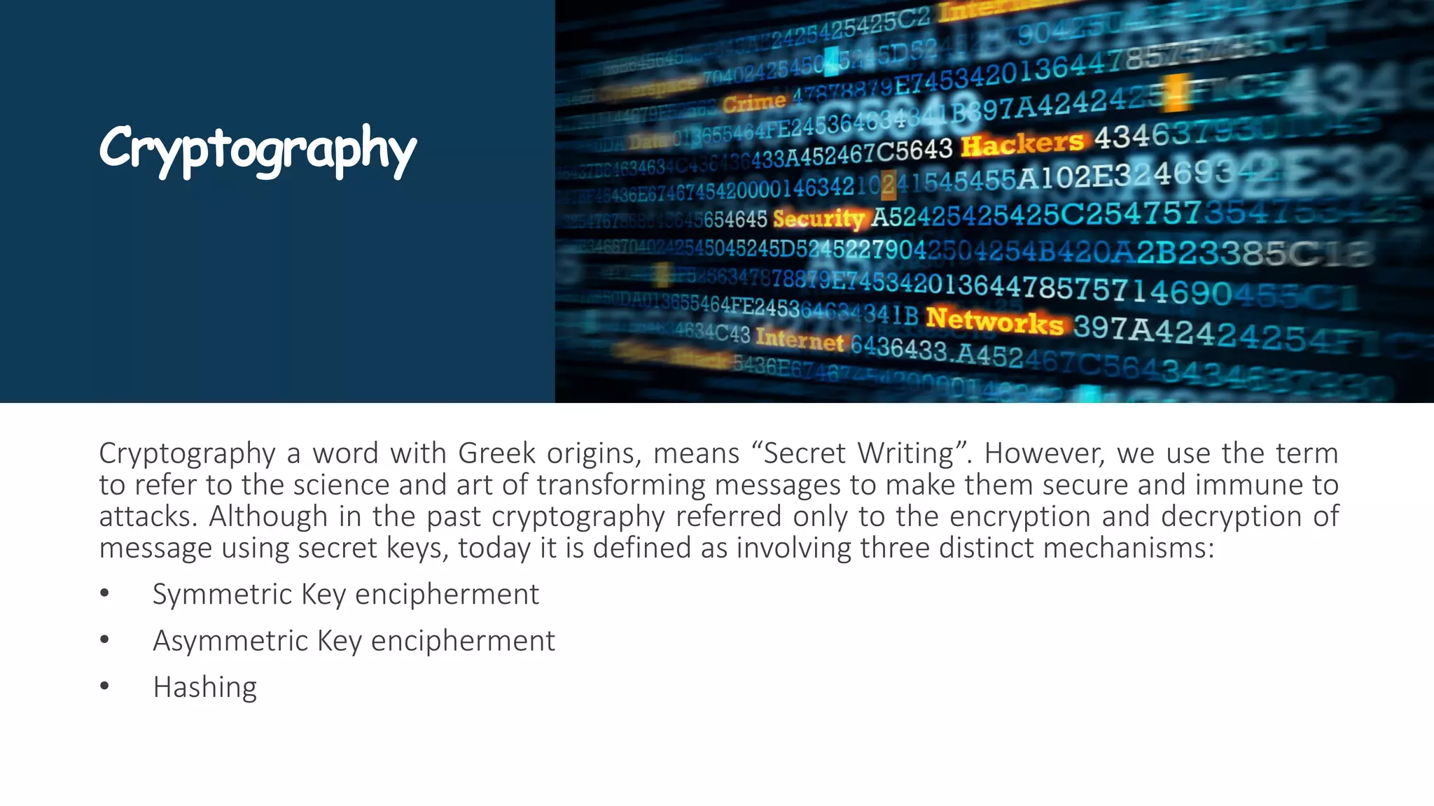 Cryptography
Cryptography a word with Greek origins, means “Secret Writing”. However, we use the term
to refer to the science and art of transforming messages to make them secure and immune to
attacks. Although in the past cryptography referred only to the encryption and decryption of
message using secret keys, today it is defined as involving three distinct mechanisms:
• Symmetric Key encipherment
• Asymmetric Key encipherment
• Hashing
 