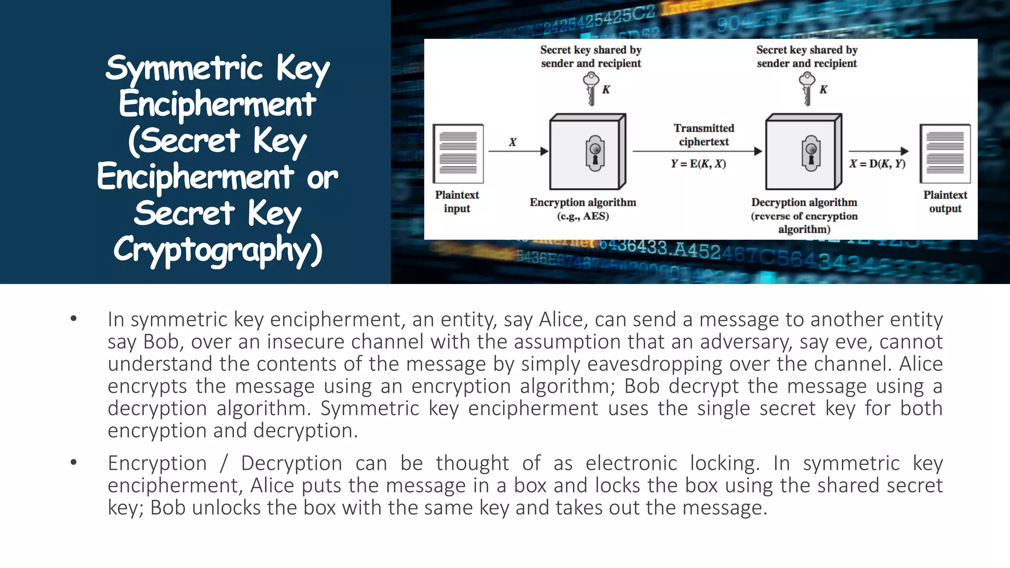 Symmetric Key
Encipherment
(Secret Key
Encipherment or
Secret Key
Cryptography)
• In symmetric key encipherment, an entity, say Alice, can send a message to another entity
say Bob, over an insecure channel with the assumption that an adversary, say eve, cannot
understand the contents of the message by simply eavesdropping over the channel. Alice
encrypts the message using an encryption algorithm; Bob decrypt the message using a
decryption algorithm. Symmetric key encipherment uses the single secret key for both
encryption and decryption.
• Encryption / Decryption can be thought of as electronic locking. In symmetric key
encipherment, Alice puts the message in a box and locks the box using the shared secret
key; Bob unlocks the box with the same key and takes out the message.
 