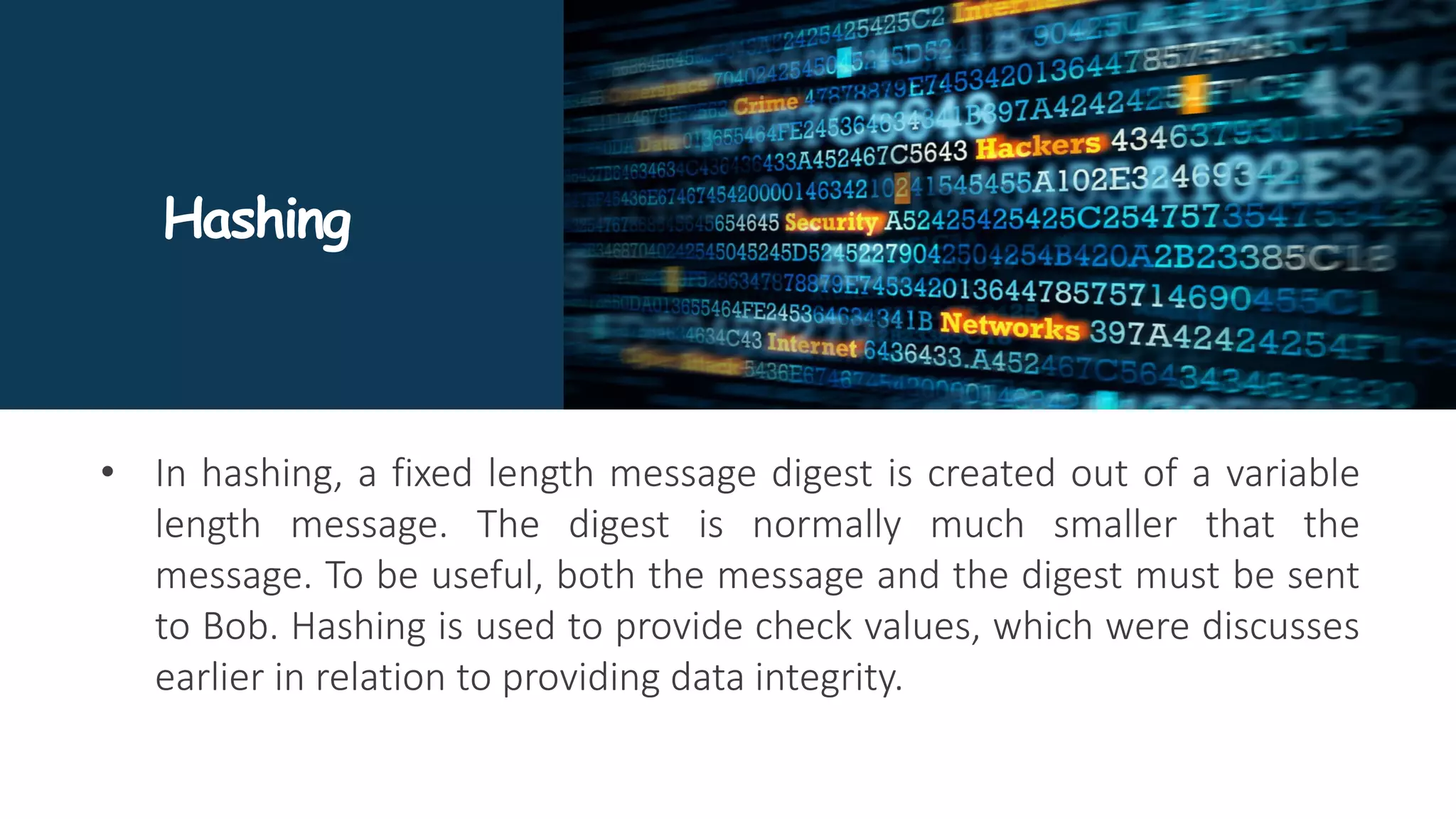 Hashing
• In hashing, a fixed length message digest is created out of a variable
length message. The digest is normally much smaller that the
message. To be useful, both the message and the digest must be sent
to Bob. Hashing is used to provide check values, which were discusses
earlier in relation to providing data integrity.
 