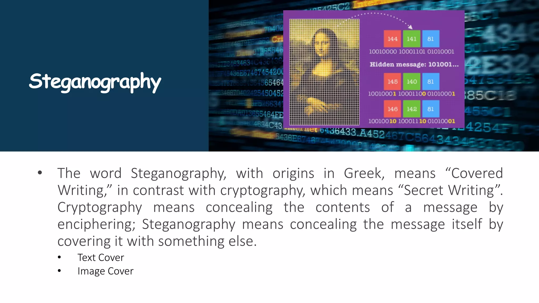 Steganography
• The word Steganography, with origins in Greek, means “Covered
Writing,” in contrast with cryptography, which means “Secret Writing”.
Cryptography means concealing the contents of a message by
enciphering; Steganography means concealing the message itself by
covering it with something else.
• Text Cover
• Image Cover
 