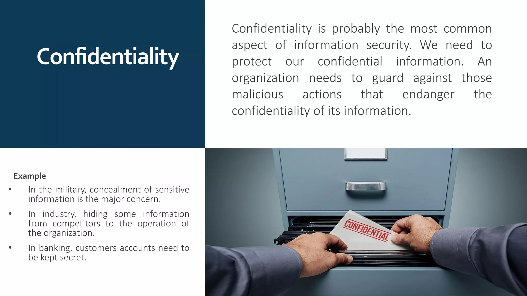 Confidentiality
Confidentiality is probably the most common
aspect of information security. We need to
protect our confidential information. An
organization needs to guard against those
malicious actions that endanger the
confidentiality of its information.
• In the military, concealment of sensitive
information is the major concern.
• In industry, hiding some information
from competitors to the operation of
the organization.
• In banking, customers accounts need to
be kept secret.
Example
 