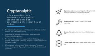 Cipher text only : only known algorithm & cipher text,
is statistical known or can identify plain text
Known plain text : known / suspect plain text &
cipher text
Chosen plain text : select plain text and obtain cipher
text
Chosen cipher text : select cipher text to obtain plain
text
Cryptanalytic
1. The objective of cryptanalysis is to find properties of the cipher which
does not exist in a random function.
2. That is what we mean by “distinguishers”, and all attacks are
fundamentally distinguishers.
3. The attacker thus guesses the key and looks for the distinguishing
property. If the property is detected, the guess is correct otherwise the
next guess is tried.
4. Efficient attacks will try to adopt “divide and conquer” strategy to
reduce the complexity of guessing the key from the brute force search
complexity.
It is a combination of
s tatis tical and algebraic
techniques aimed at
as certaining the s ecret key of
cip her.
 