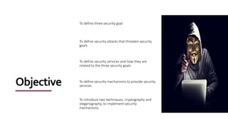Objective
To define three security goal
To define security attacks that threaten security
goals
To define security services and how they are
related to the three security goals
To define security mechanisms to provide security
services
To introduce two techniques, cryptography and
steganography, to implement security
mechanisms.
 