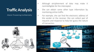 TrafficAnalysis
• Although encipherment of data may make it
nonintelligible for the interceptor.
• She can obtain some other type information by
monitoring online traffic.
• For example, she can find the electronic address of
the sender or the receiver. She can collect pair of
requests and response to help her guess the nature
of transaction.
Attacks Threatening Confidentiality
 