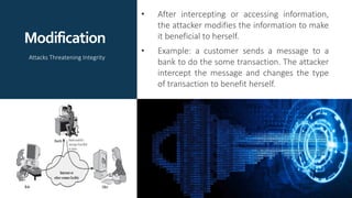 Modification
• After intercepting or accessing information,
the attacker modifies the information to make
it beneficial to herself.
• Example: a customer sends a message to a
bank to do the some transaction. The attacker
intercept the message and changes the type
of transaction to benefit herself.
Attacks Threatening Integrity
 