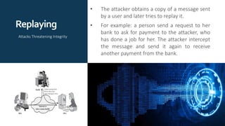 Replaying
• The attacker obtains a copy of a message sent
by a user and later tries to replay it.
• For example: a person send a request to her
bank to ask for payment to the attacker, who
has done a job for her. The attacker intercept
the message and send it again to receive
another payment from the bank.
Attacks Threatening Integrity
 