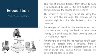 Repudiation
• This type of attack is different from others because
it is performed by one of the two parties in the
communication: the sender or the receiver.
• The sender of the message might later deny that
she has sent the message; the receiver of the
message might later deny that he has received the
message.
• An example of denial by the sender would be a
bank customer asking her bank to send some
money to a third party but later denying that she
has made such request.
• An example of denial by the receiver could occur
when the person buys a product from a
manufacturer and pays for it electronically, but the
manufacturer later denies having received the
payment and asks to be paid.
Attacks Threatening Integrity
 