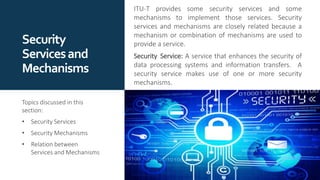 Security
Servicesand
Mechanisms
ITU-T provides some security services and some
mechanisms to implement those services. Security
services and mechanisms are closely related because a
mechanism or combination of mechanisms are used to
provide a service.
Security Service: A service that enhances the security of
data processing systems and information transfers. A
security service makes use of one or more security
mechanisms.
Topics discussed in this
section:
• Security Services
• Security Mechanisms
• Relation between
Services and Mechanisms
 