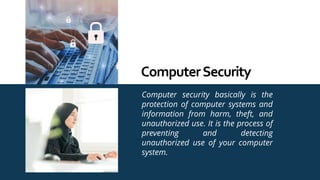 Computer security basically is the
protection of computer systems and
information from harm, theft, and
unauthorized use. It is the process of
preventing and detecting
unauthorized use of your computer
system.
ComputerSecurity
 