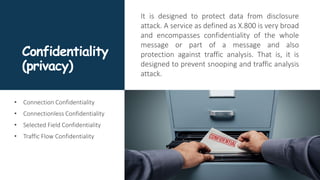 Confidentiality
(privacy)
It is designed to protect data from disclosure
attack. A service as defined as X.800 is very broad
and encompasses confidentiality of the whole
message or part of a message and also
protection against traffic analysis. That is, it is
designed to prevent snooping and traffic analysis
attack.
• Connection Confidentiality
• Connectionless Confidentiality
• Selected Field Confidentiality
• Traffic Flow Confidentiality
 