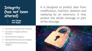 Integrity
(has not been
altered)
It is designed to protect data from
modification, insertion, deletion and
replaying by an adversary. It may
protect the whole message or part
of the message.
• Connection Integrity with recovery
• Connection Integrity without
recovery
• Connectionless Integrity
• Selected field Connection Integrity
• Selected field connectionless
Integrity
• Anti Change
• Anti Replay
 