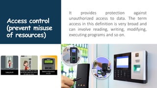 Access control
(prevent misuse
of resources)
It provides protection against
unauthorized access to data. The term
access in this definition is very broad and
can involve reading, writing, modifying,
executing programs and so on.
 