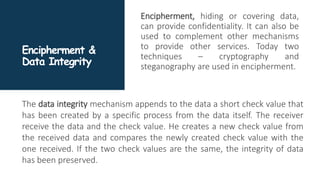 Encipherment &
Data Integrity
Encipherment, hiding or covering data,
can provide confidentiality. It can also be
used to complement other mechanisms
to provide other services. Today two
techniques – cryptography and
steganography are used in encipherment.
The data integrity mechanism appends to the data a short check value that
has been created by a specific process from the data itself. The receiver
receive the data and the check value. He creates a new check value from
the received data and compares the newly created check value with the
one received. If the two check values are the same, the integrity of data
has been preserved.
 