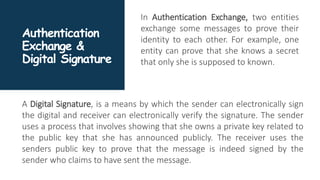 Authentication
Exchange &
Digital Signature
In Authentication Exchange, two entities
exchange some messages to prove their
identity to each other. For example, one
entity can prove that she knows a secret
that only she is supposed to known.
A Digital Signature, is a means by which the sender can electronically sign
the digital and receiver can electronically verify the signature. The sender
uses a process that involves showing that she owns a private key related to
the public key that she has announced publicly. The receiver uses the
senders public key to prove that the message is indeed signed by the
sender who claims to have sent the message.
 