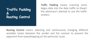 Traffic Padding
&
Routing Control
Traffic Padding means inserting some
bogus data into the data traffic to thwart
the adversary’s attempt to use the traffic
analysis.
Routing Control means selecting and continuously changing different
available routes between the sender and the receiver to prevent the
opponent from eavesdropping on the particular route.
 